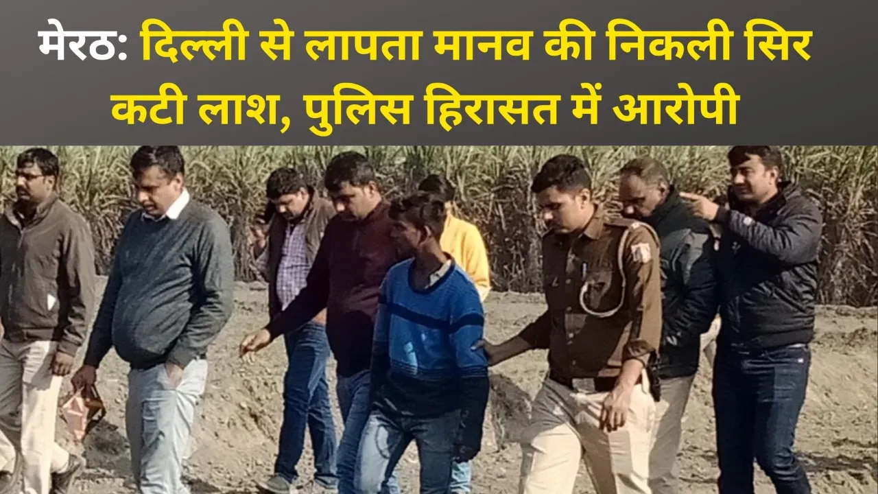 मेरठ: दिल्ली से लापता मानव की निकली सिर कटी लाश, पुलिस हिरासत में आरोपी
