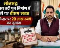 सोनभद्र: घाघरा नदी पुल निर्माण में देरी पर डीएम सख्त, ठेकेदार पर 20 लाख रुपये का जुर्माना